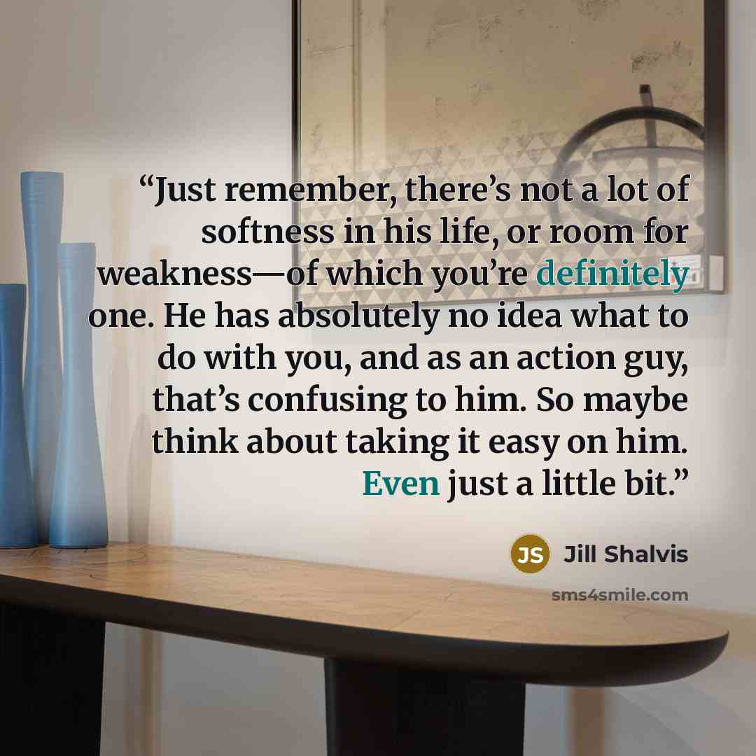 “Just remember, there’s not a lot of softness in his life, or room for weakness—of which you’re definitely one. He has absolutely no idea what to do with you, and as an action guy, that’s confusing to him. So maybe think about taking it easy on him. Even just a little bit.” quote by Jill Shalvis