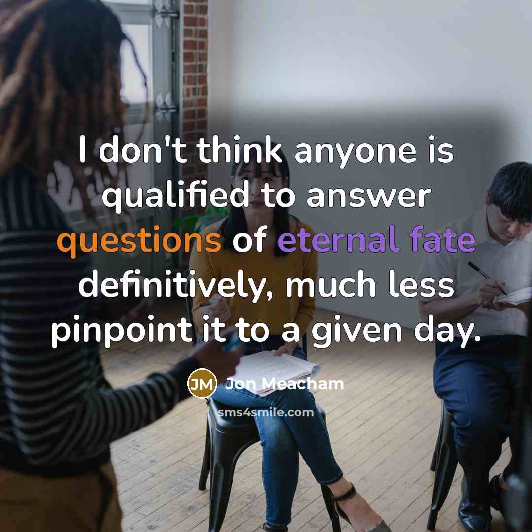 “I don't think anyone is qualified to answer questions of eternal fate definitively, much less pinpoint it to a given day.” quote by Jon Meacham