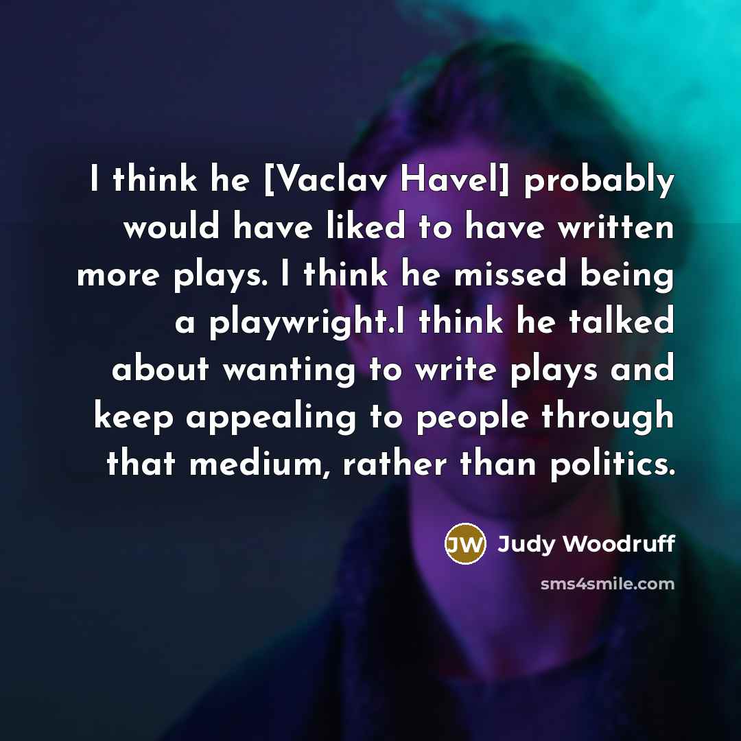 “I think he [Vaclav Havel] probably would have liked to have written more plays. I think he missed being a playwright.I think he talked about wanting to write plays and keep appealing to people through that medium, rather than politics.” quote by Judy Woodruff