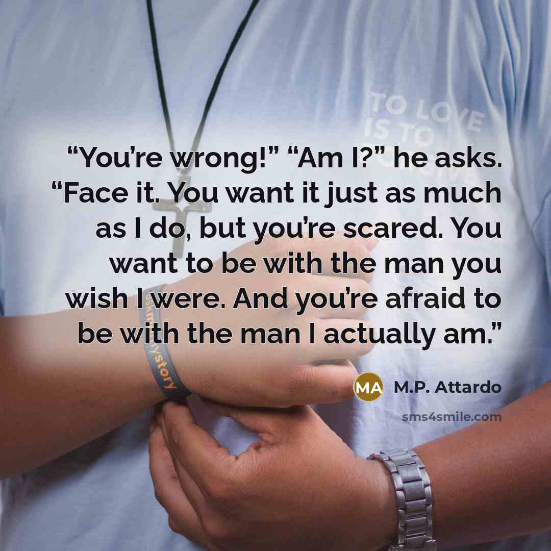 “You’re wrong!” “Am I?” he asks. “Face it. You want it just as much as I do, but you’re scared. You want to be with the man you wish I were. And you’re afraid to be with the man I actually am.” quote by M.P. Attardo