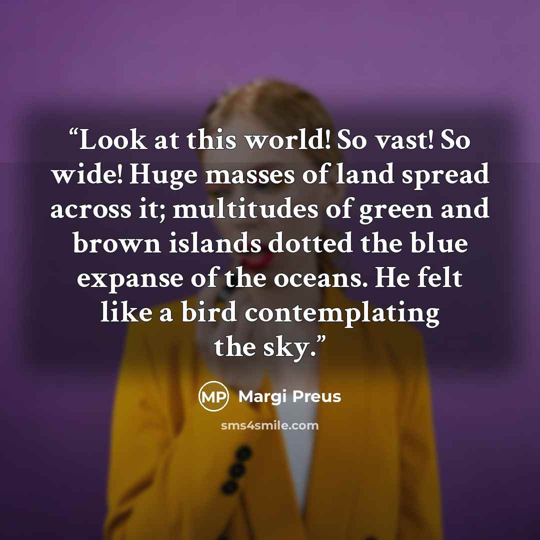 “Look at this world! So vast! So wide! Huge masses of land spread across it; multitudes of green and brown islands dotted the blue expanse of the oceans. He felt like a bird contemplating the sky.” quote by Margi Preus