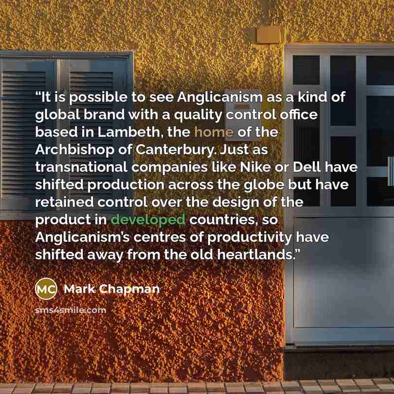 “It is possible to see Anglicanism as a kind of global brand with a quality control office based in Lambeth, the home of the Archbishop of Canterbury. Just as transnational companies like Nike or Dell have shifted production across the globe but have retained control over the design of the product…” quote by Mark Chapman