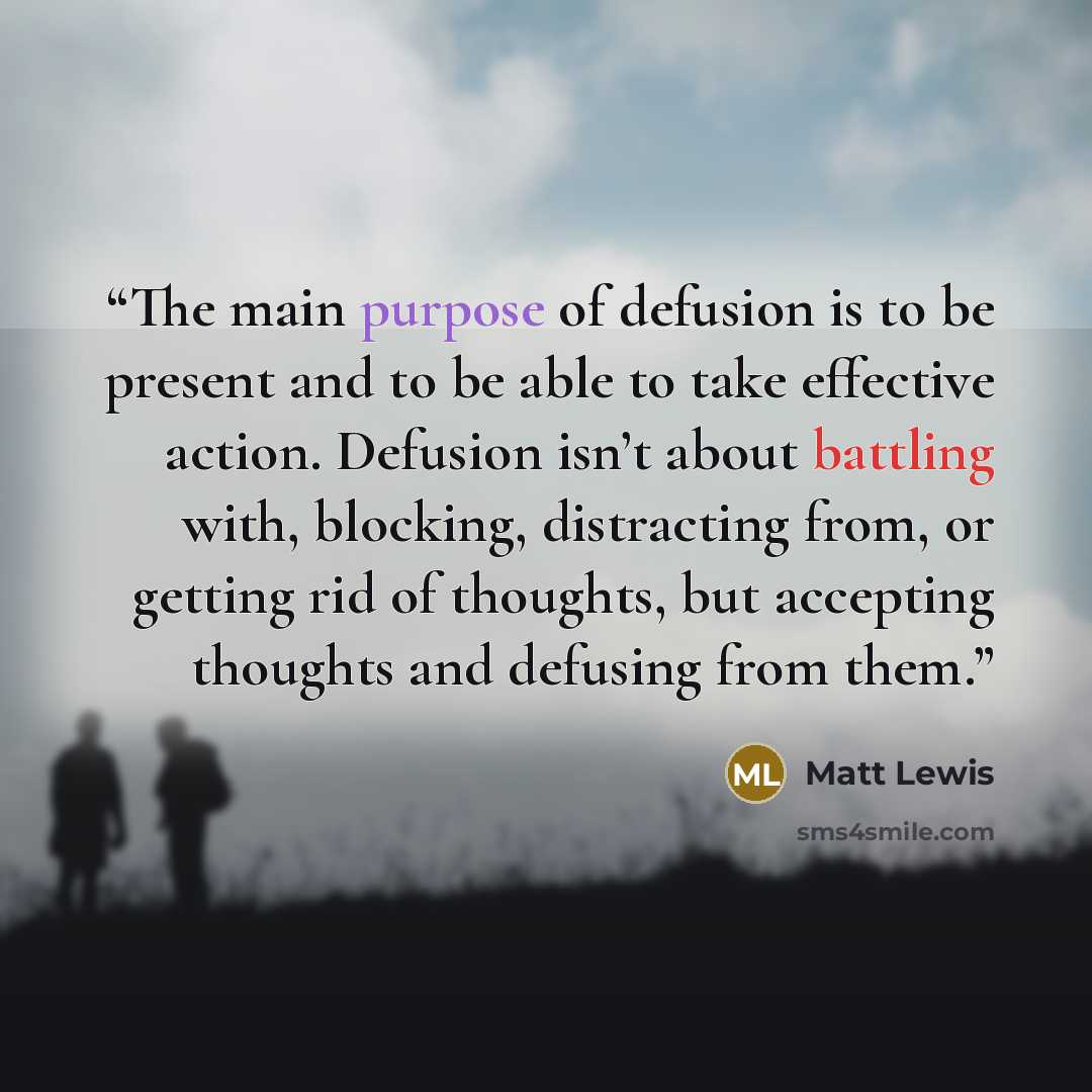 “The main purpose of defusion is to be present and to be able to take effective action. Defusion isn’t about battling with, blocking, distracting from, or getting rid of thoughts, but accepting thoughts and defusing from them.” quote by Matt Lewis