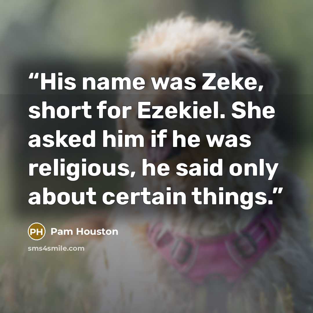 “His name was Zeke, short for Ezekiel. She asked him if he was religious, he said only about certain things.” quote by Pam Houston