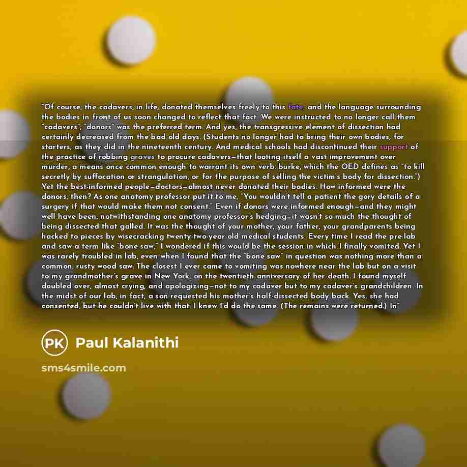 “Of course, the cadavers, in life, donated themselves freely to this fate, and the language surrounding the bodies in front of us soon changed to reflect that fact. We were instructed to no longer call them “cadavers”; “donors” was the preferred term. And yes, the transgressive element of…” quote by Paul Kalanithi