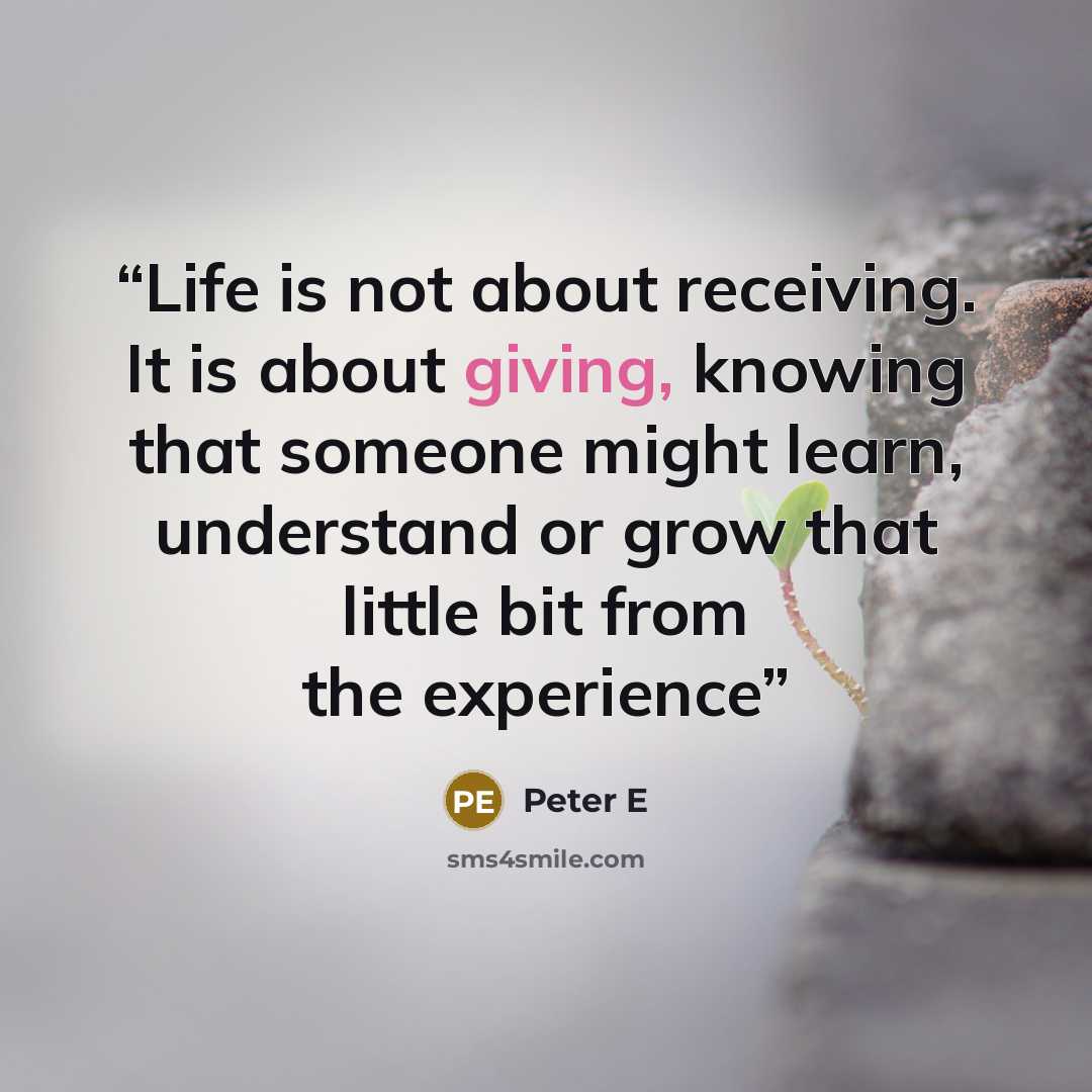 “Life is not about receiving. It is about giving, knowing that someone might learn, understand or grow that little bit from the experience” quote by Peter E