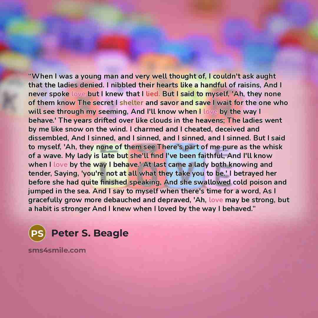 “When I was a young man and very well thought of, I couldn't ask aught that the ladies denied. I nibbled their hearts like a handful of raisins, And I never spoke love but I knew that I lied. But I said to myself, 'Ah, they none of them know The secret I shelter and savor and save I wait for the…” quote by Peter S. Beagle