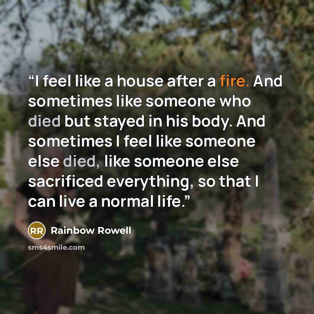 “I feel like a house after a fire. And sometimes like someone who died but stayed in his body. And sometimes I feel like someone else died, like someone else sacrificed everything, so that I can live a normal life.” quote by Rainbow Rowell