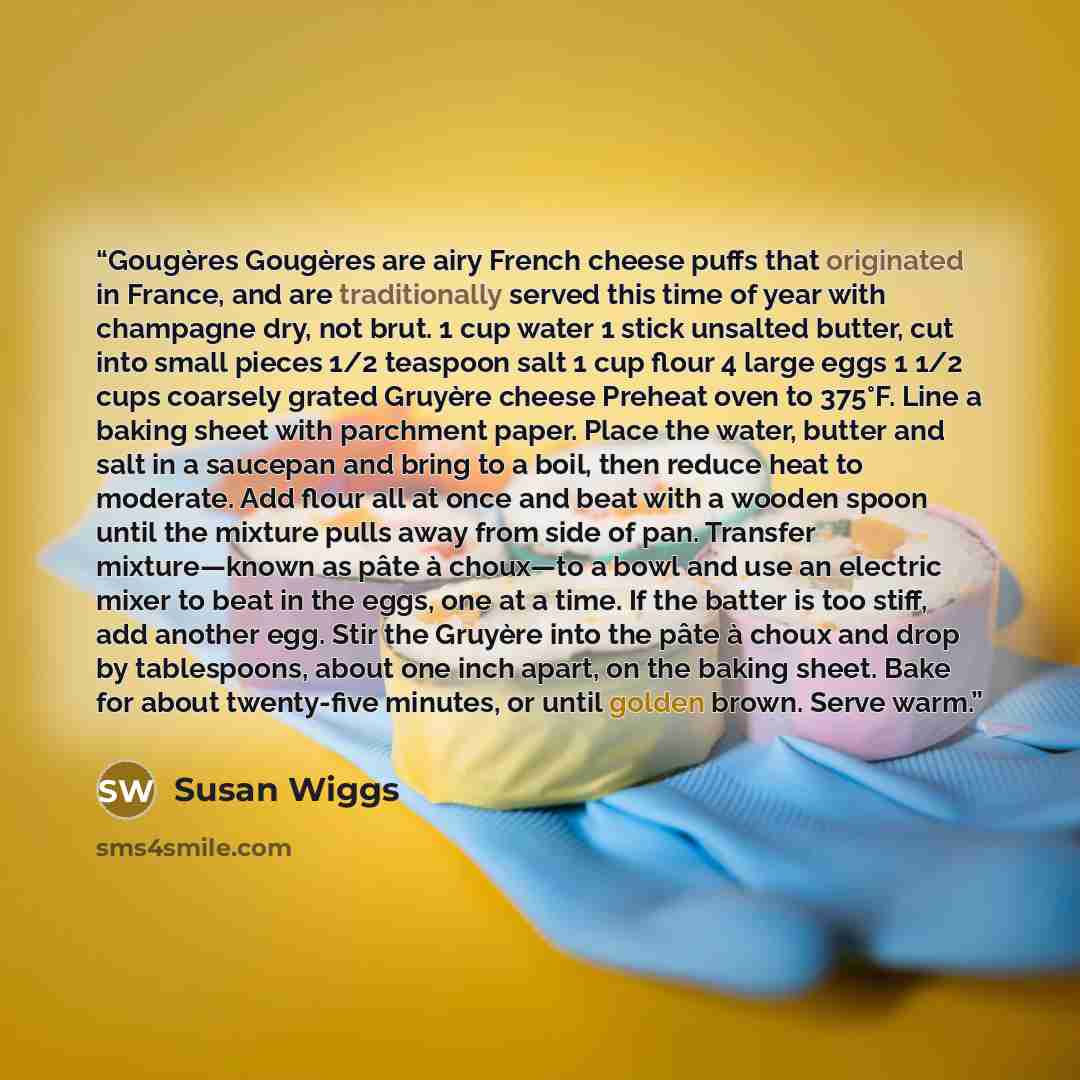 “Gougères Gougères are airy French cheese puffs that originated in France, and are traditionally served this time of year with champagne dry, not brut. 1 cup water 1 stick unsalted butter, cut into small pieces 1/2 teaspoon salt 1 cup flour 4 large eggs 1 1/2 cups coarsely grated Gruyère cheese…” quote by Susan Wiggs