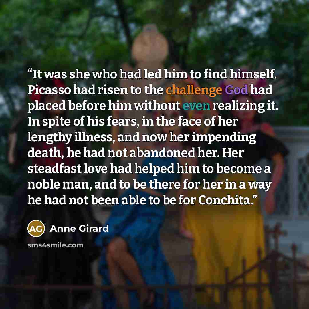 “It was she who had led him to find himself. Picasso had risen to the challenge God had placed before him without even realizing it. In spite of his fears, in the face of her lengthy illness, and now her impending death, he had not abandoned her. Her steadfast love had helped him to become a noble…” quote by Anne Girard