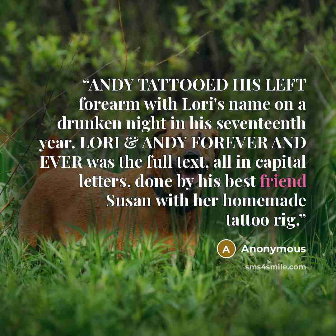 “ANDY TATTOOED HIS LEFT forearm with Lori's name on a drunken night in his seventeenth year. LORI & ANDY FOREVER AND EVER was the full text, all in capital letters, done by his best friend Susan with her homemade tattoo rig.” quote by Anonymous