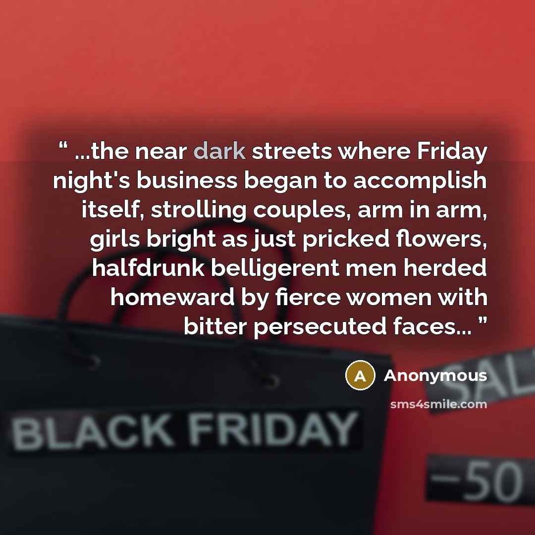 “...the near dark streets where Friday night's business began to accomplish itself, strolling couples, arm in arm, girls bright as just pricked flowers, halfdrunk belligerent men herded homeward by fierce women with bitter persecuted faces...” quote by Anonymous