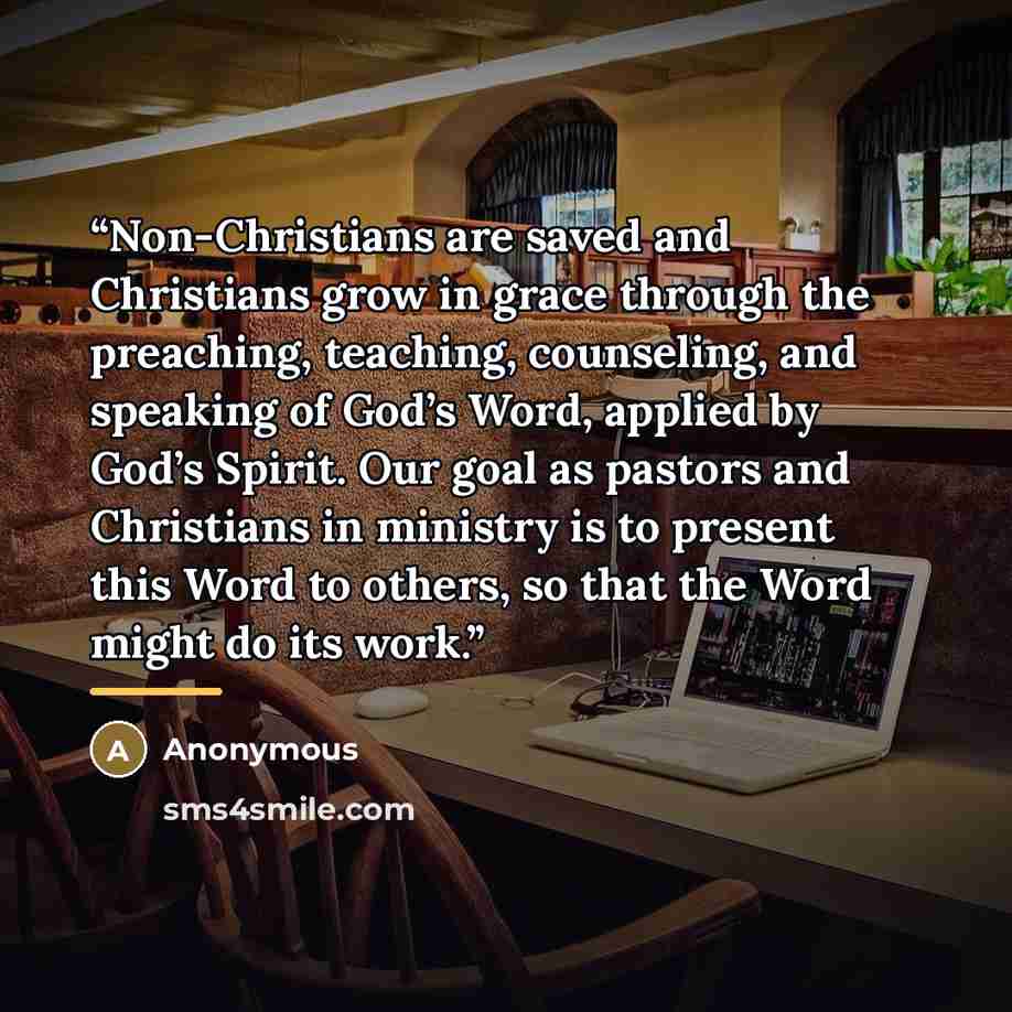 “Non-Christians are saved and Christians grow in grace through the preaching, teaching, counseling, and speaking of God’s Word, applied by God’s Spirit. Our goal as pastors and Christians in ministry is to present this Word to others, so that the Word might do its work.” quote by Anonymous