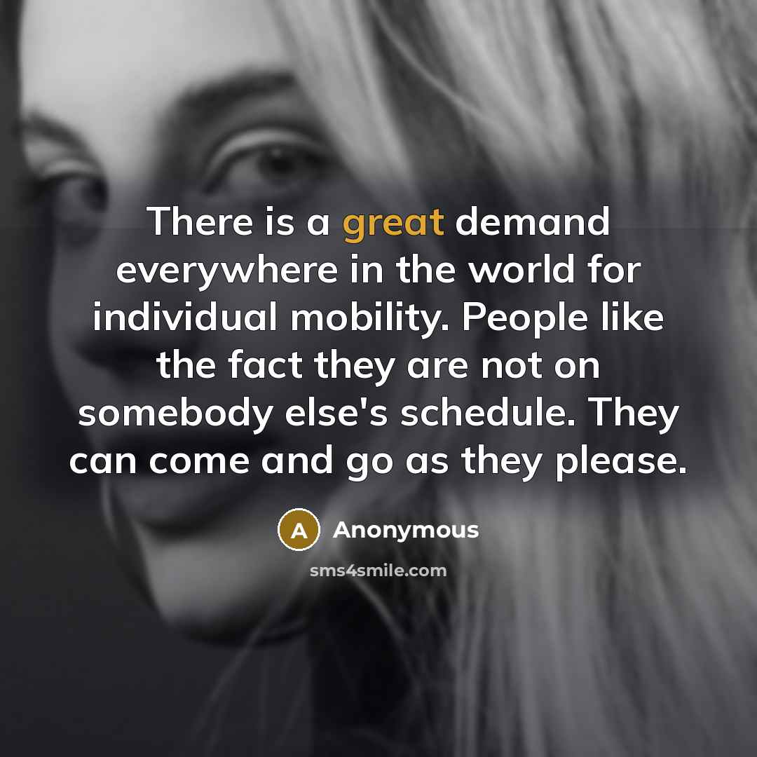 “There is a great demand everywhere in the world for individual mobility. People like the fact they are not on somebody else's schedule. They can come and go as they please.” quote by Anonymous