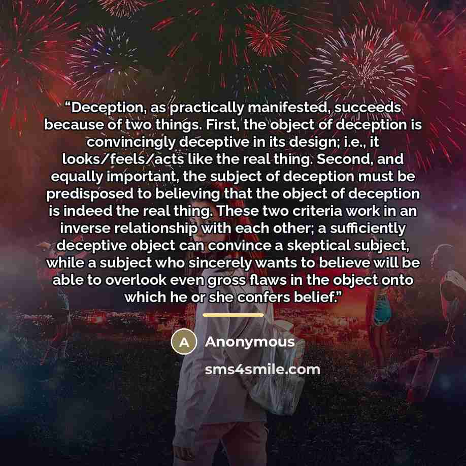 “Deception, as practically manifested, succeeds because of two things. First, the object of deception is convincingly deceptive in its design; i.e., it looks/feels/acts like the real thing. Second, and equally important, the subject of deception must be predisposed to believing that the object of…” quote by Anonymous