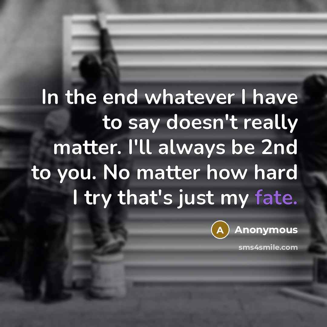 “In the end whatever I have to say doesn't really matter. I'll always be 2nd to you. No matter how hard I try that's just my fate.” quote by Anonymous