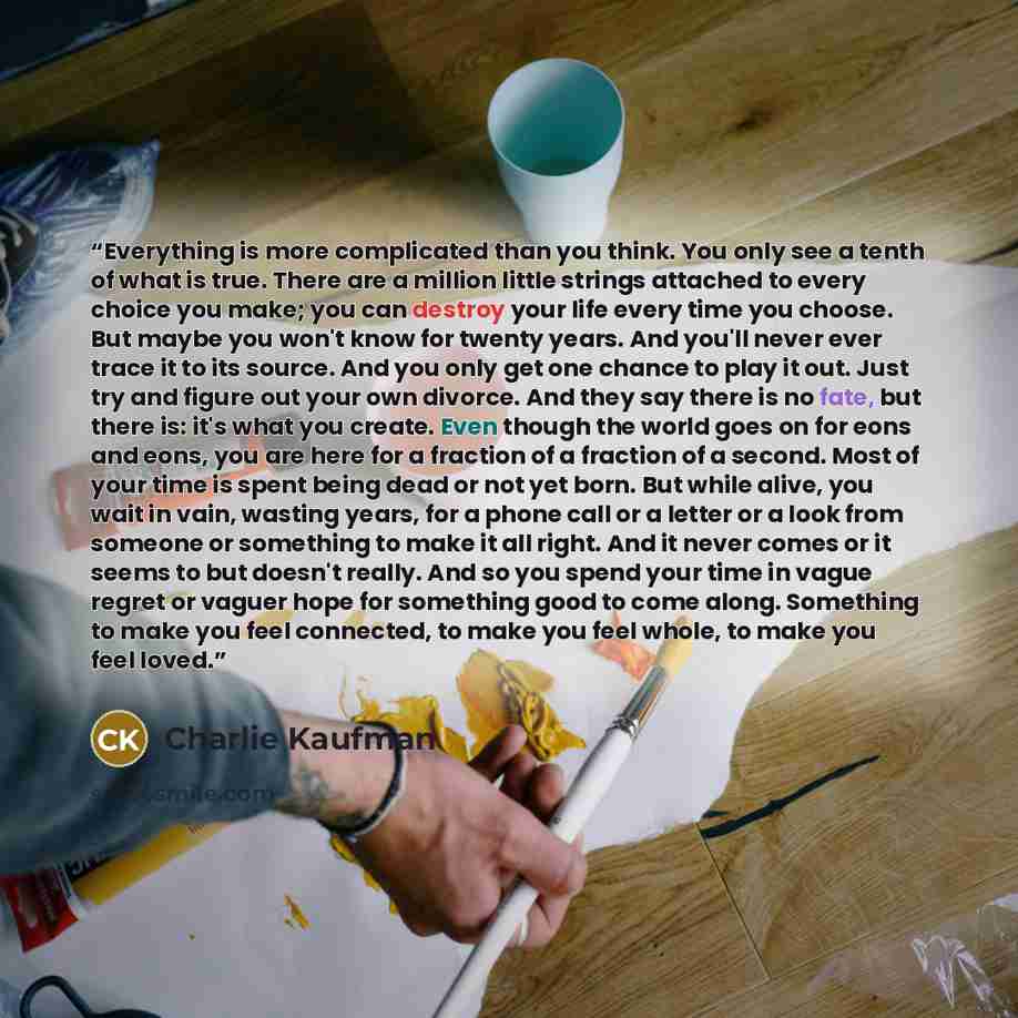 “Everything is more complicated than you think. You only see a tenth of what is true. There are a million little strings attached to every choice you make; you can destroy your life every time you choose. But maybe you won't know for twenty years. And you'll never ever trace it to its source. And…” quote by Charlie Kaufman