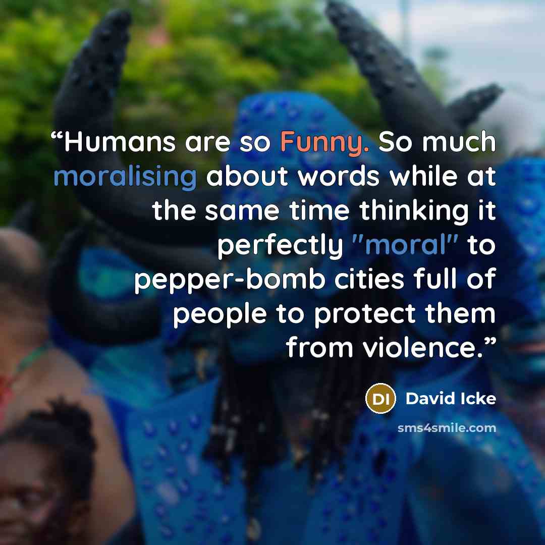 “Humans are so Funny. So much moralising about words while at the same time thinking it perfectly "moral" to pepper-bomb cities full of people to protect them from violence.” quote by David Icke