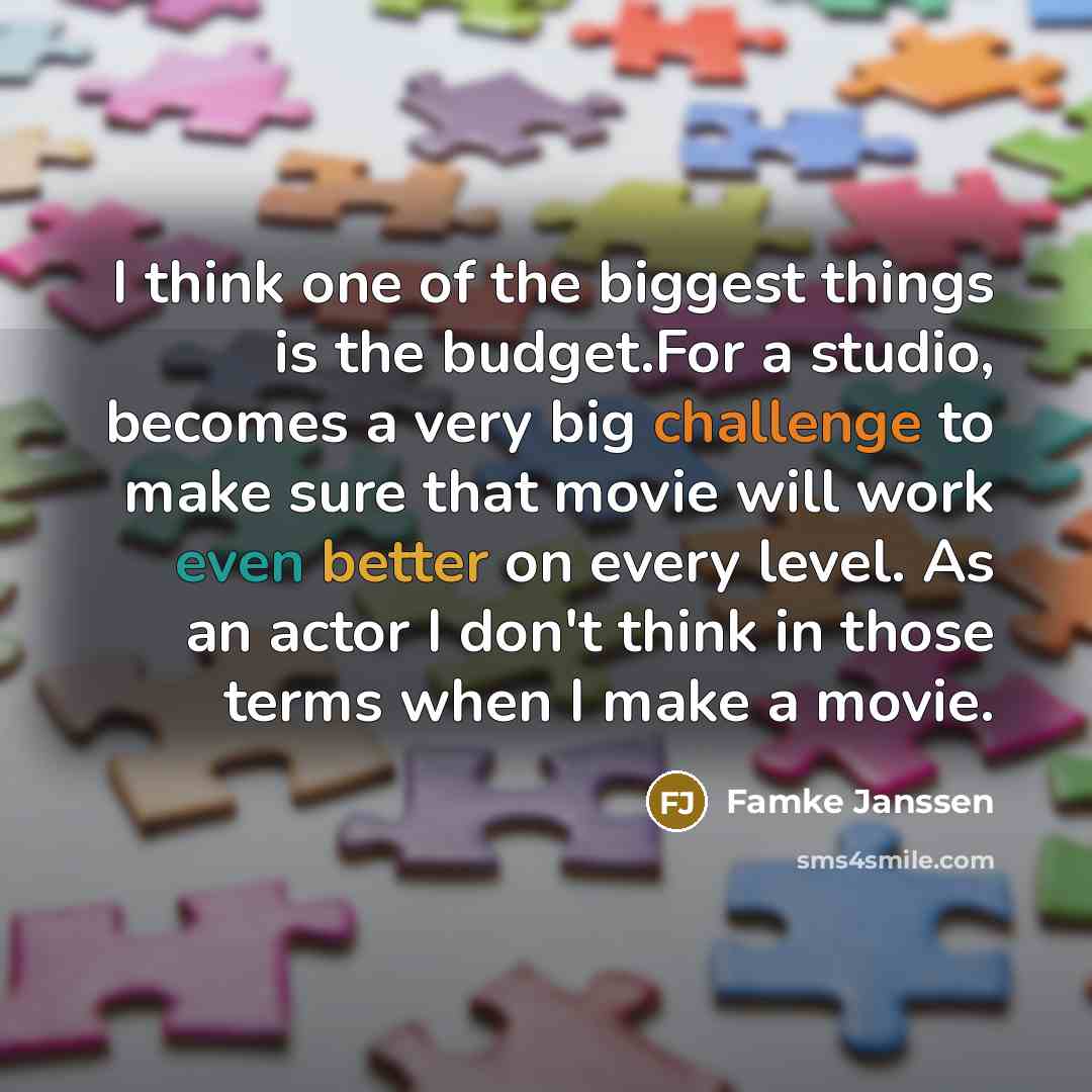 “I think one of the biggest things is the budget.For a studio, becomes a very big challenge to make sure that movie will work even better on every level. As an actor I don't think in those terms when I make a movie.” quote by Famke Janssen