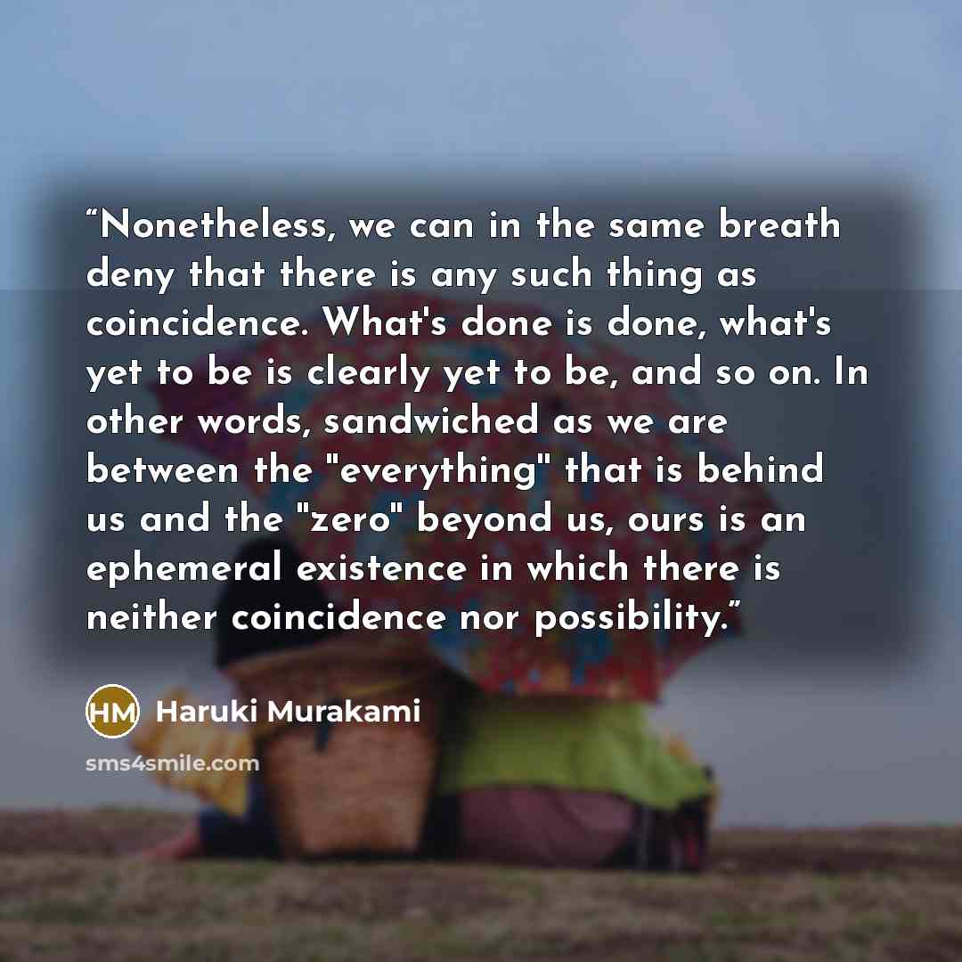 “Nonetheless, we can in the same breath deny that there is any such thing as coincidence. What's done is done, what's yet to be is clearly yet to be, and so on. In other words, sandwiched as we are between the ''everything'' that is behind us and the ''zero'' beyond us, ours is an ephemeral…” quote by Haruki Murakami