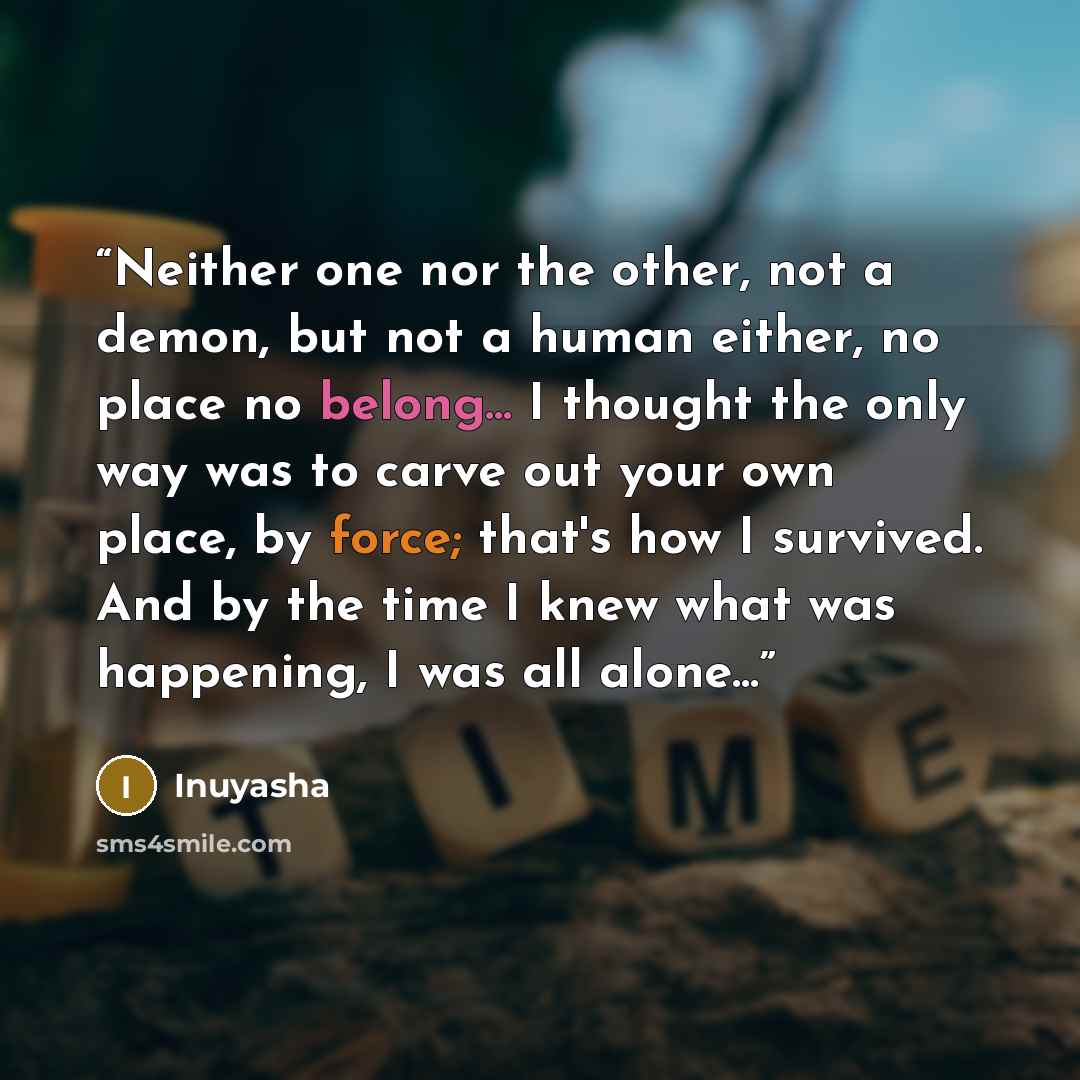 “Neither one nor the other, not a demon, but not a human either, no place no belong... I thought the only way was to carve out your own place, by force; that's how I survived. And by the time I knew what was happening, I was all alone...” quote by Inuyasha