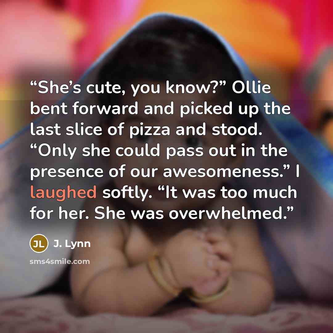 “She’s cute, you know?” Ollie bent forward and picked up the last slice of pizza and stood. “Only she could pass out in the presence of our awesomeness.” I laughed softly. “It was too much for her. She was overwhelmed.” quote by J. Lynn