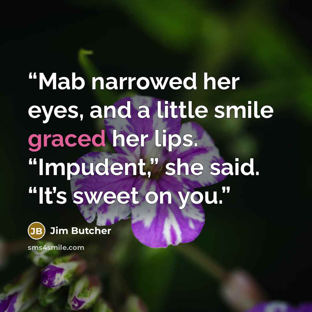 “Mab narrowed her eyes, and a little smile graced her lips. “Impudent,” she said. “It’s sweet on you.” quote by Jim Butcher
