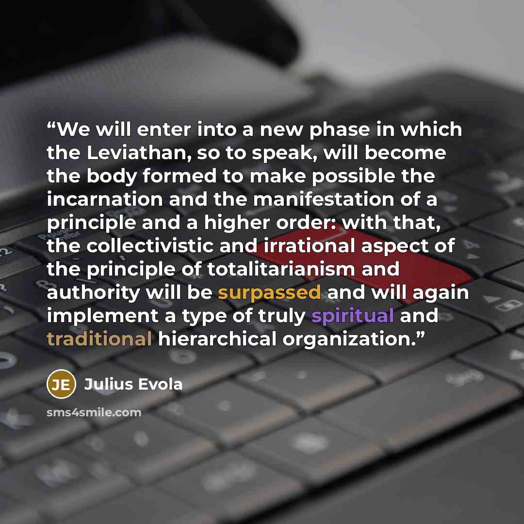 “We will enter into a new phase in which the Leviathan, so to speak, will become the body formed to make possible the incarnation and the manifestation of a principle and a higher order: with that, the collectivistic and irrational aspect of the principle of totalitarianism and authority will be…” quote by Julius Evola