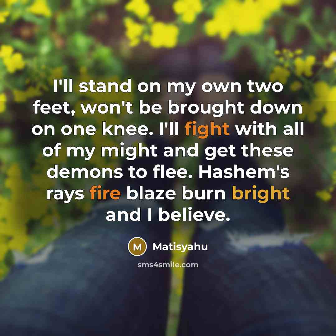 “I'll stand on my own two feet, won't be brought down on one knee. I'll fight with all of my might and get these demons to flee. Hashem's rays fire blaze burn bright and I believe.” quote by Matisyahu