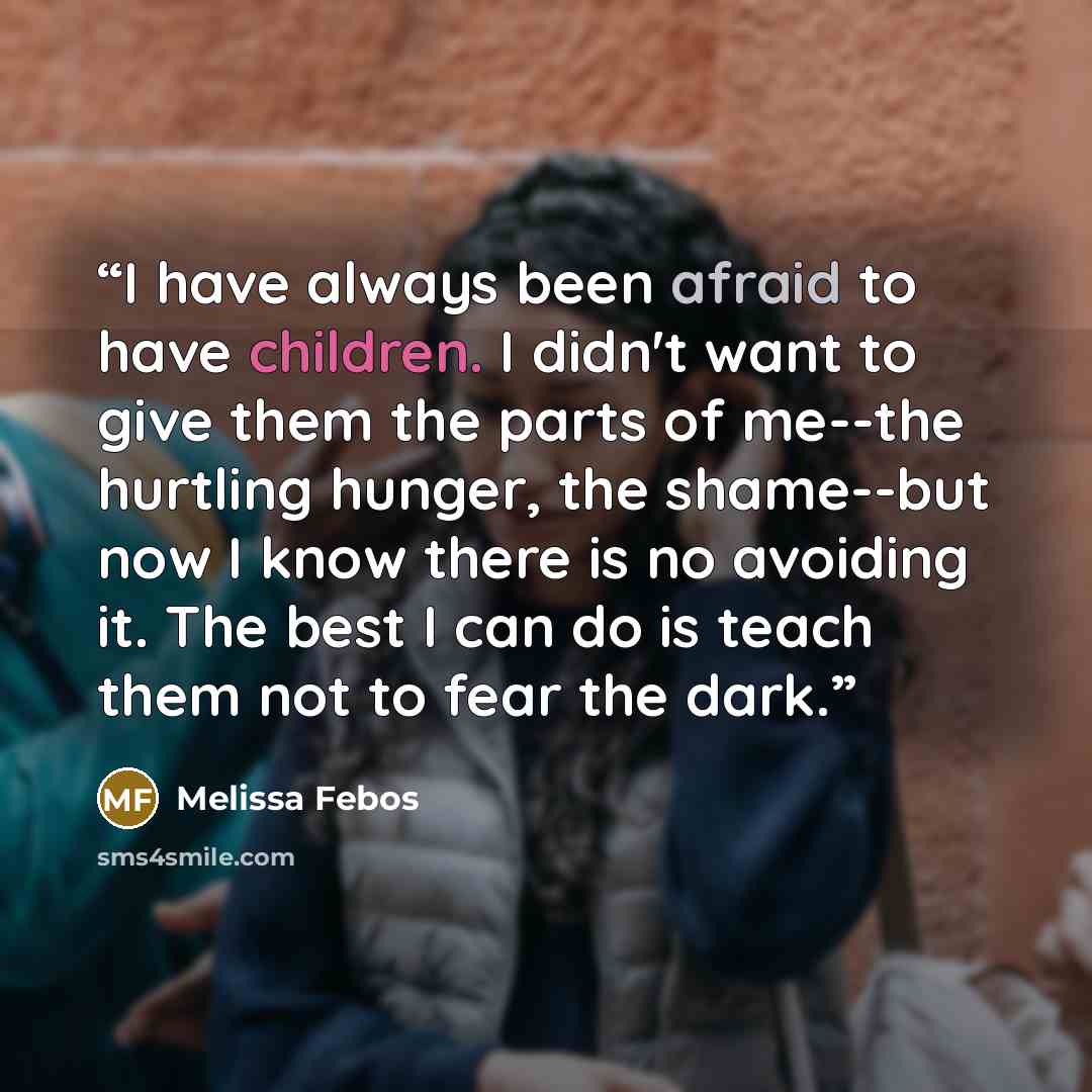 “I have always been afraid to have children. I didn't want to give them the parts of me--the hurtling hunger, the shame--but now I know there is no avoiding it. The best I can do is teach them not to fear the dark.” quote by Melissa Febos