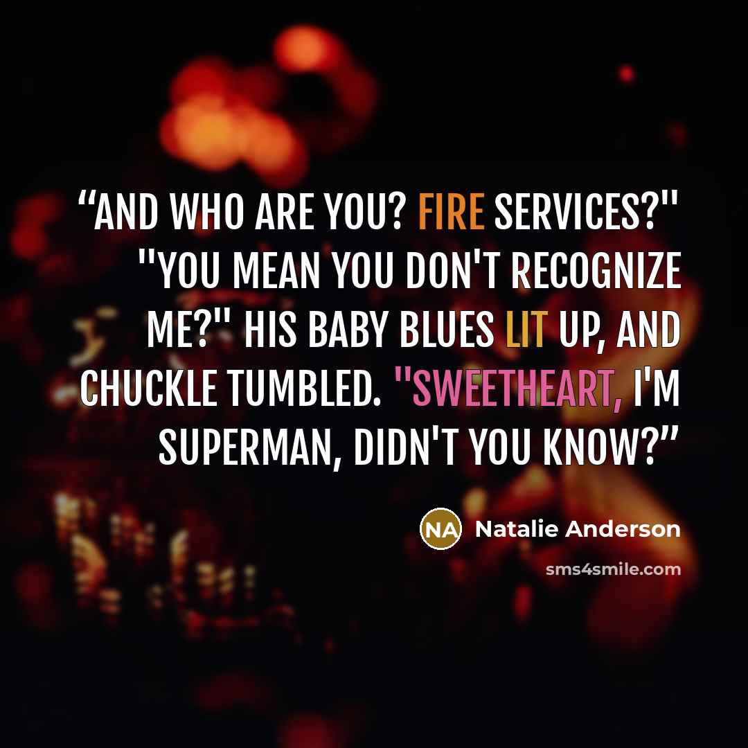“And who are you? Fire services?" "You mean you don't recognize me?" His baby blues lit up, and chuckle tumbled. "Sweetheart, I'm Superman, didn't you know?” quote by Natalie Anderson