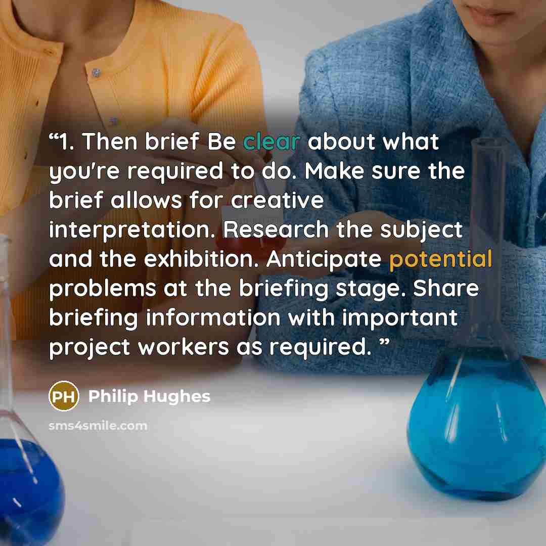 “1. Then brief Be clear about what you're required to do. Make sure the brief allows for creative interpretation. Research the subject and the exhibition. Anticipate potential problems at the briefing stage. Share briefing information with important project workers as required.” quote by Philip Hughes