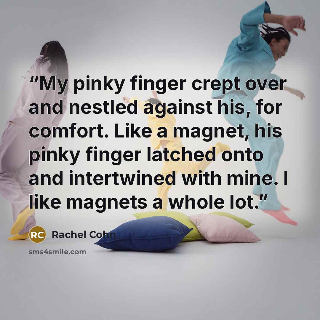 “My pinky finger crept over and nestled against his, for comfort. Like a magnet, his pinky finger latched onto and intertwined with mine. I like magnets a whole lot.” quote by Rachel Cohn