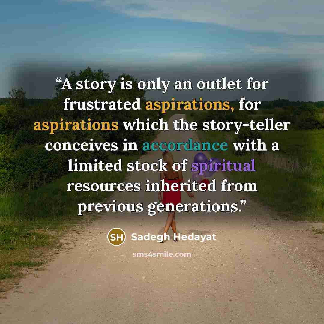 “A story is only an outlet for frustrated aspirations, for aspirations which the story-teller conceives in accordance with a limited stock of spiritual resources inherited from previous generations.” quote by Sadegh Hedayat