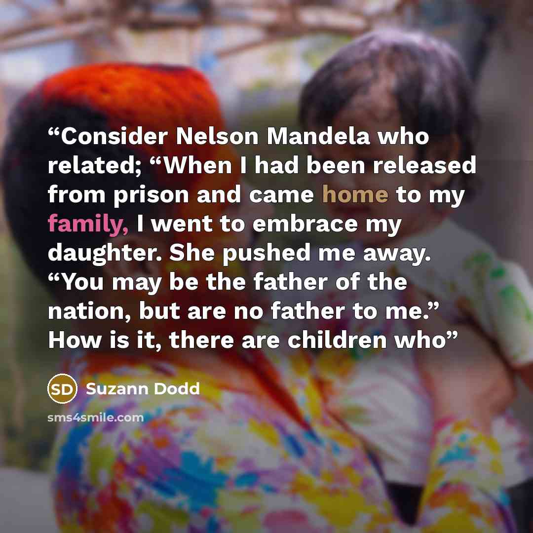 “Consider Nelson Mandela who related; “When I had been released from prison and came home to my family, I went to embrace my daughter. She pushed me away. “You may be the father of the nation, but are no father to me.” How is it, there are children who” quote by Suzann Dodd