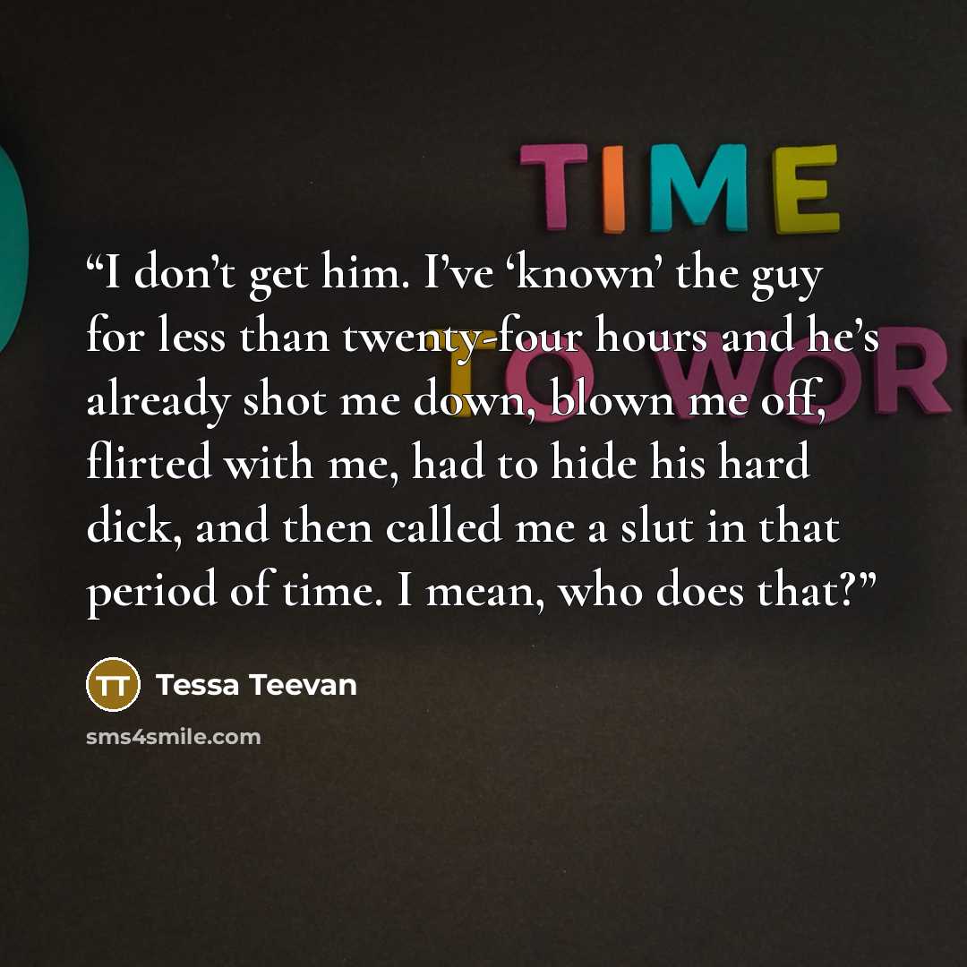 “I don’t get him. I’ve ‘known’ the guy for less than twenty-four hours and he’s already shot me down, blown me off, flirted with me, had to hide his hard dick, and then called me a slut in that period of time. I mean, who does that?” quote by Tessa Teevan
