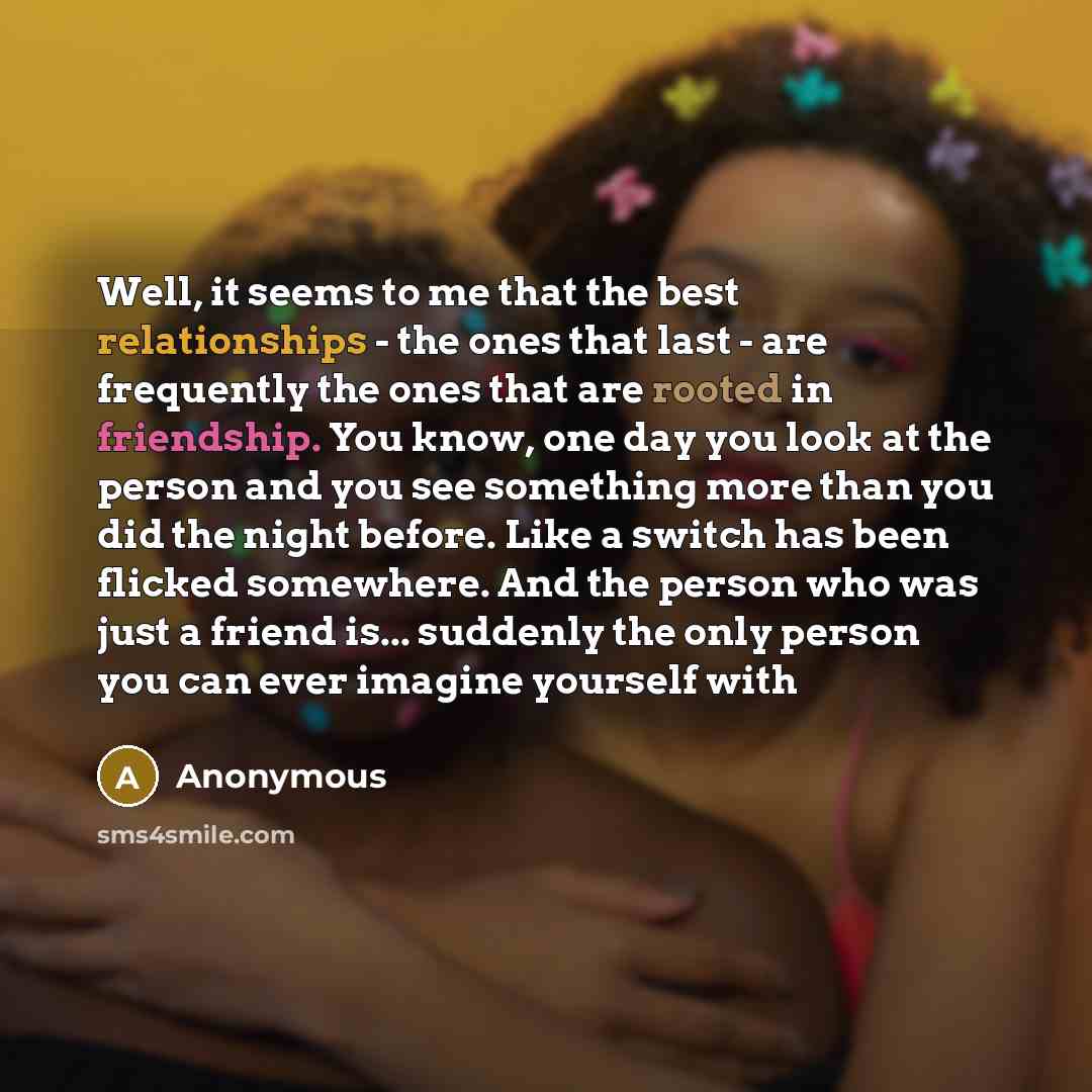 “Well, it seems to me that the best relationships - the ones that last - are frequently the ones that are rooted in friendship. You know, one day you look at the person and you see something more than you did the night before. Like a switch has been flicked somewhere. And the person who was just a…” quote by Anonymous