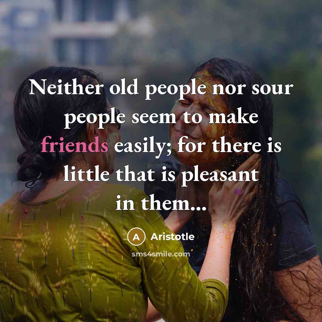 “Neither old people nor sour people seem to make friends easily; for there is little that is pleasant in them...” quote by Aristotle