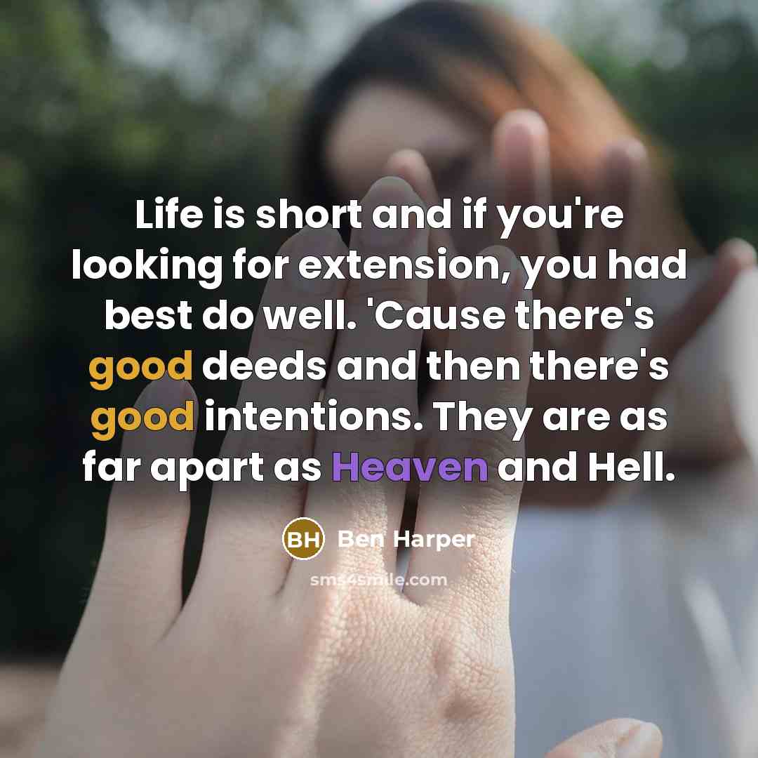 “Life is short and if you're looking for extension, you had best do well. 'Cause there's good deeds and then there's good intentions. They are as far apart as Heaven and Hell.” quote by Ben Harper