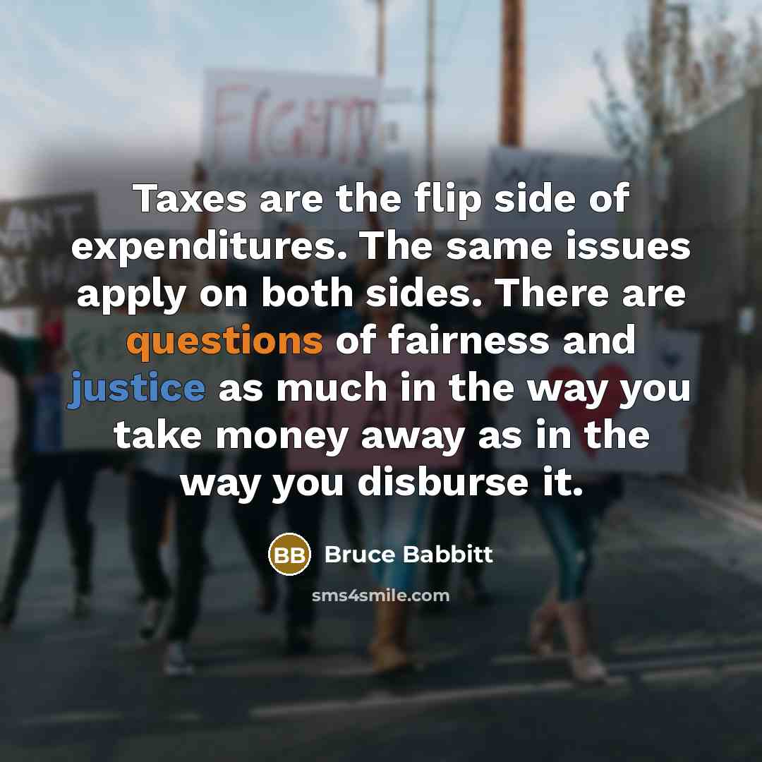 “Taxes are the flip side of expenditures. The same issues apply on both sides. There are questions of fairness and justice as much in the way you take money away as in the way you disburse it.” quote by Bruce Babbitt