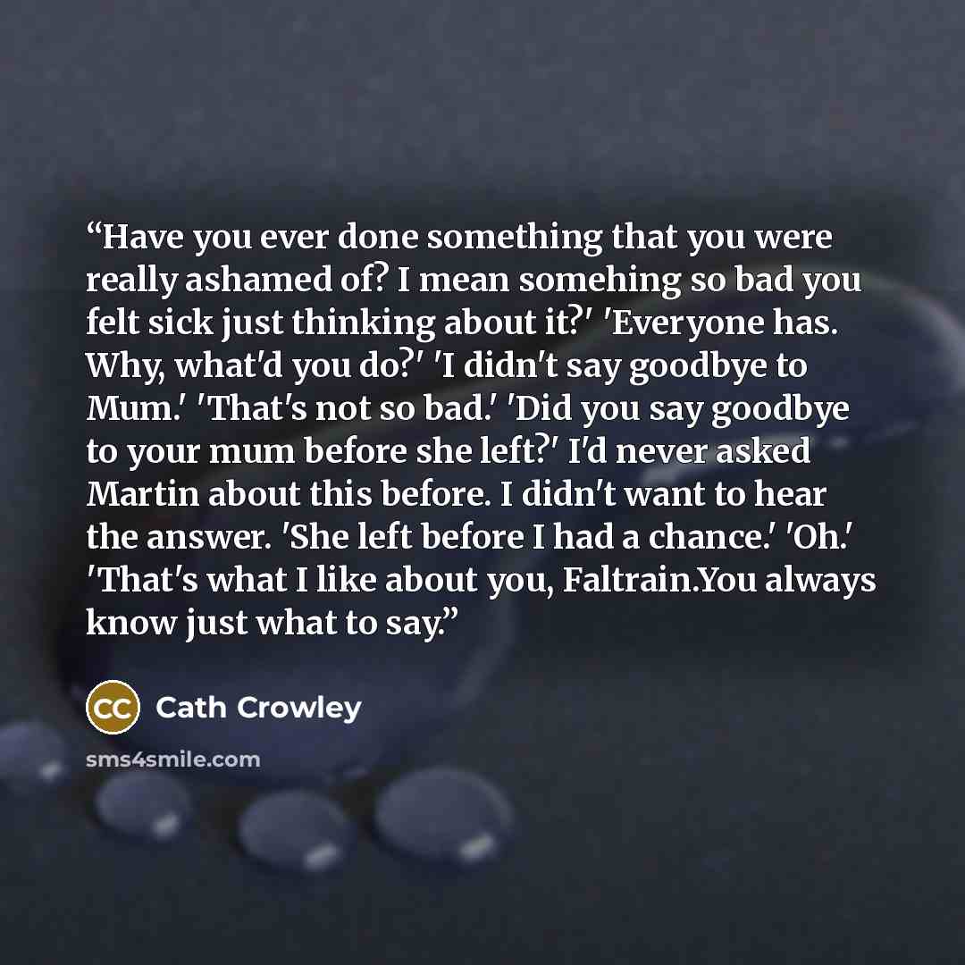 “Have you ever done something that you were really ashamed of? I mean somehing so bad you felt sick just thinking about it?' 'Everyone has. Why, what'd you do?' 'I didn't say goodbye to Mum.' 'That's not so bad.' 'Did you say goodbye to your mum before she left?' I'd never asked Martin about this…” quote by Cath Crowley