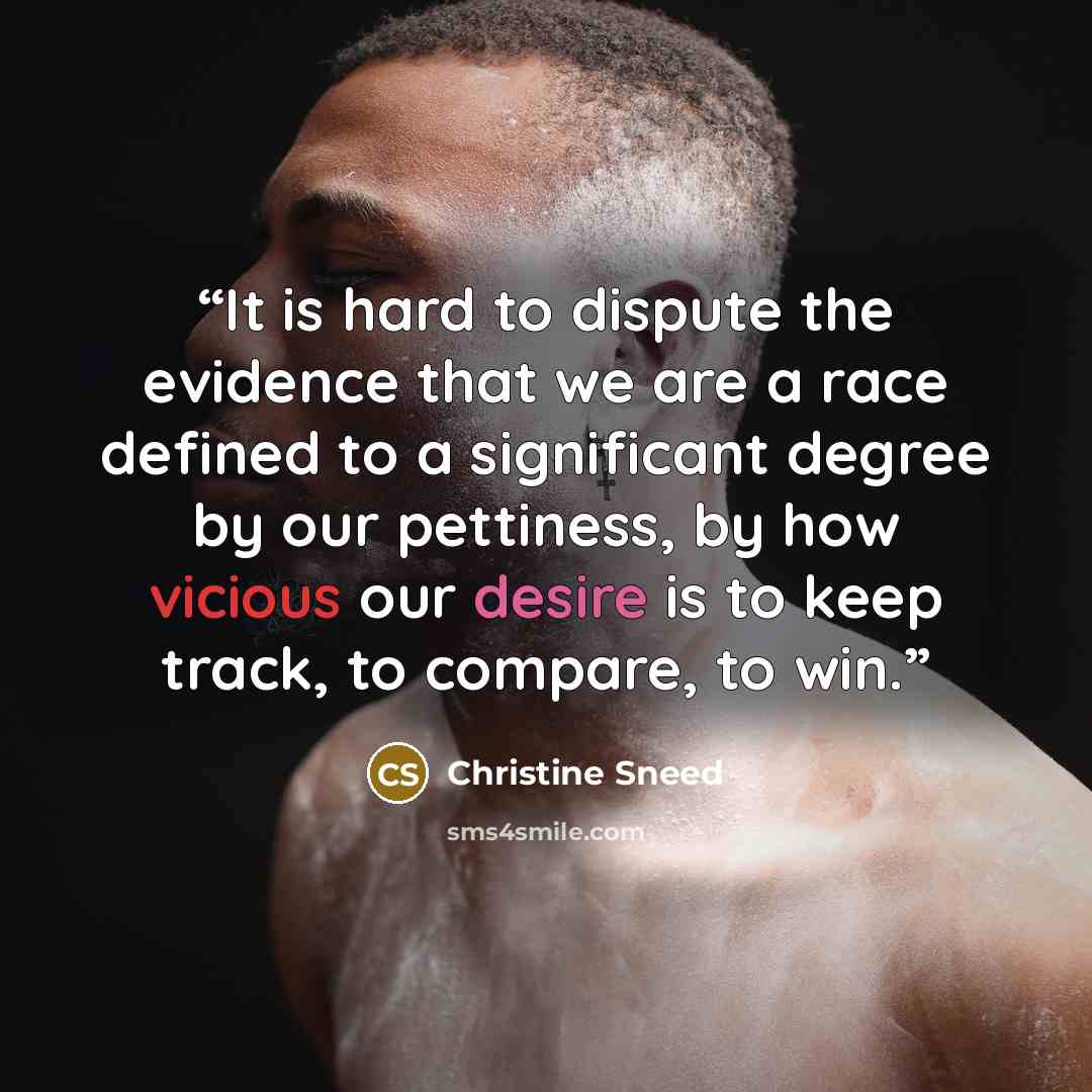 “It is hard to dispute the evidence that we are a race defined to a significant degree by our pettiness, by how vicious our desire is to keep track, to compare, to win.” quote by Christine Sneed