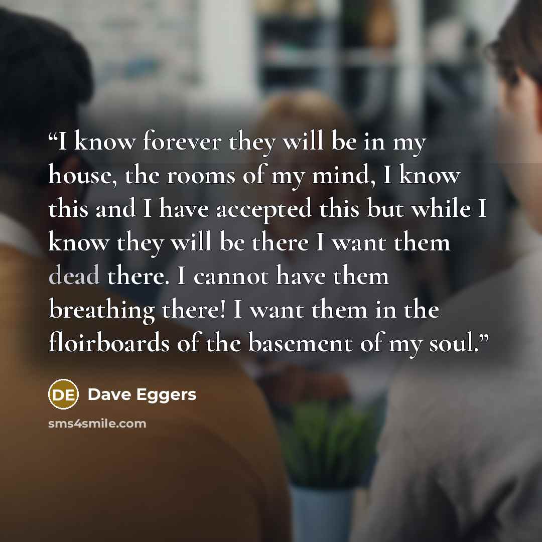 “I know forever they will be in my house, the rooms of my mind, I know this and I have accepted this but while I know they will be there I want them dead there. I cannot have them breathing there! I want them in the floirboards of the basement of my soul.” quote by Dave Eggers