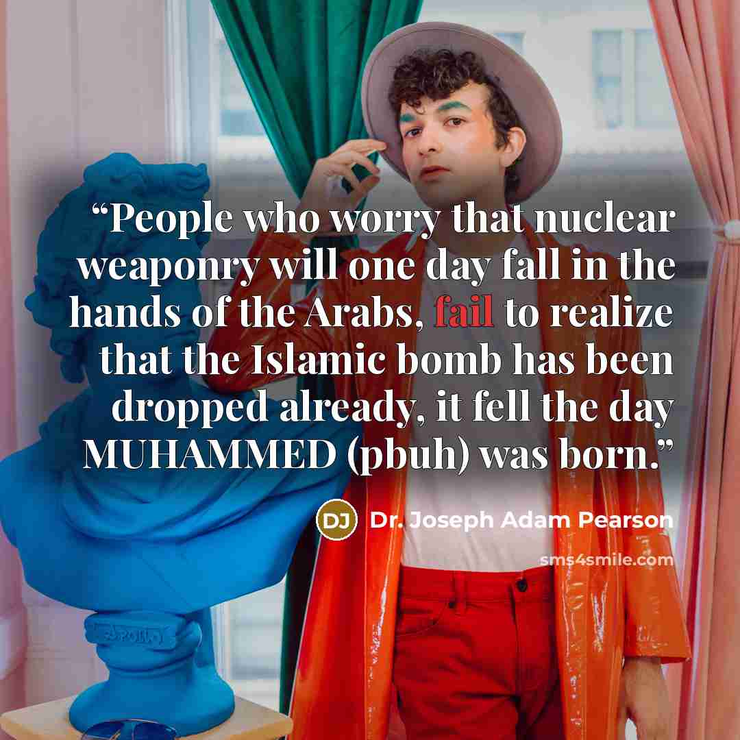 “People who worry that nuclear weaponry will one day fall in the hands of the Arabs, fail to realize that the Islamic bomb has been dropped already, it fell the day MUHAMMED (pbuh) was born.” quote by Dr. Joseph Adam Pearson
