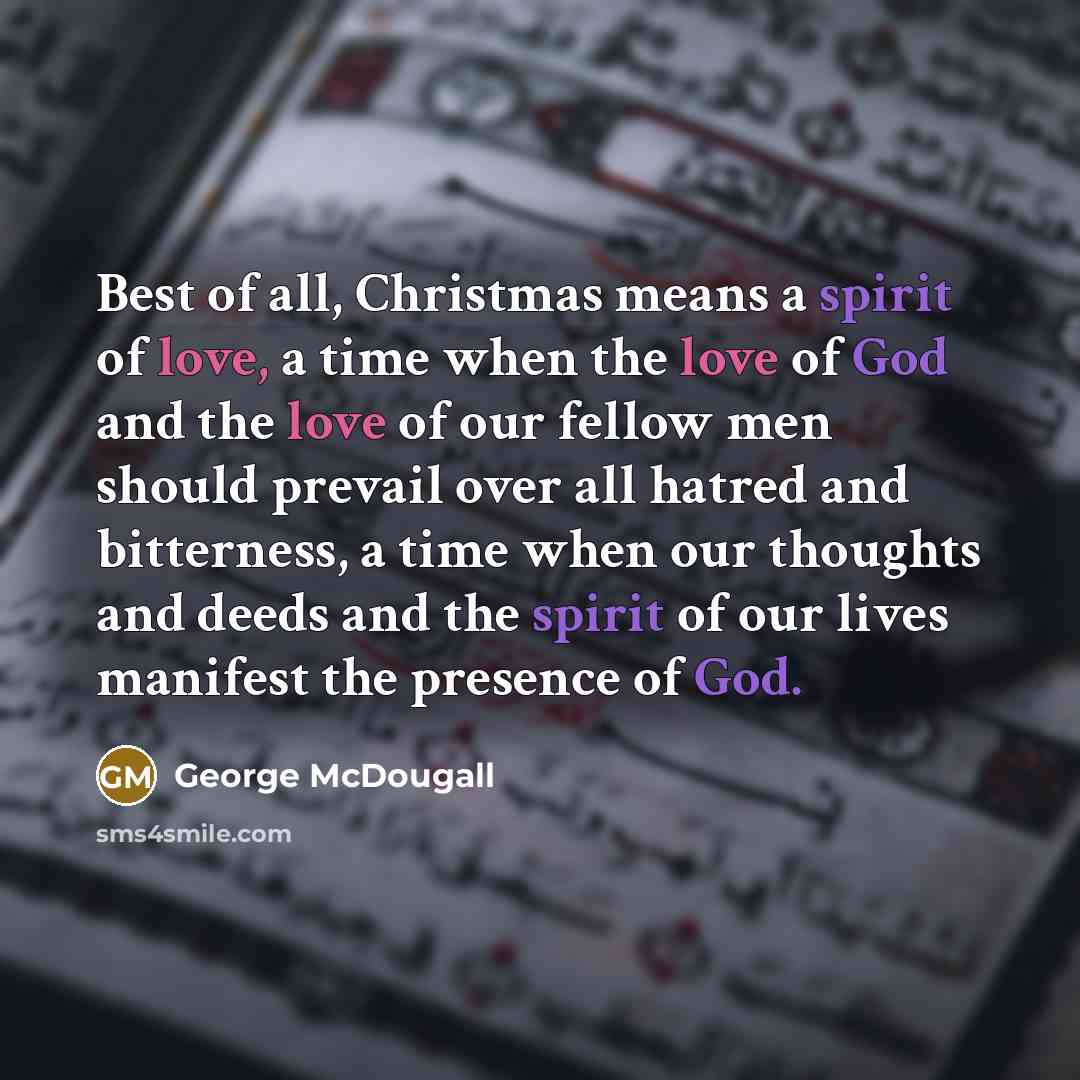 “Best of all, Christmas means a spirit of love, a time when the love of God and the love of our fellow men should prevail over all hatred and bitterness, a time when our thoughts and deeds and the spirit of our lives manifest the presence of God.” quote by George McDougall