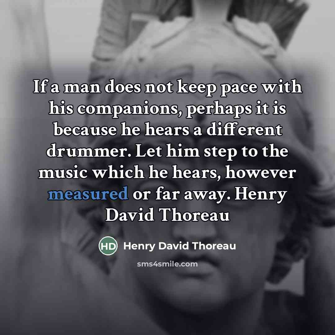 “If a man does not keep pace with his companions, perhaps it is because he hears a different drummer. Let him step to the music which he hears, however measured or far away. Henry David Thoreau” quote by Henry David Thoreau