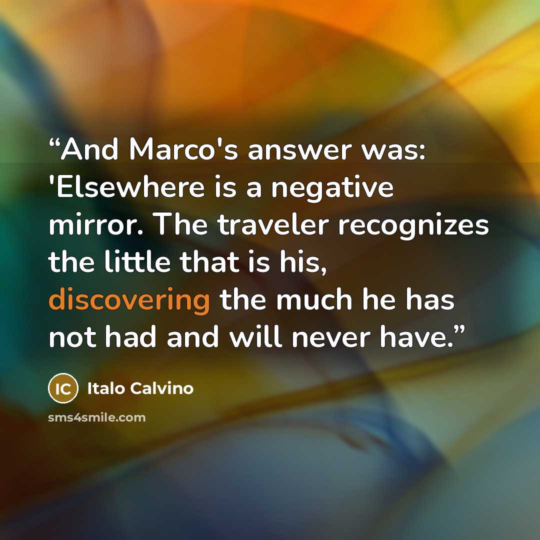 “And Marco's answer was: 'Elsewhere is a negative mirror. The traveler recognizes the little that is his, discovering the much he has not had and will never have.” quote by Italo Calvino