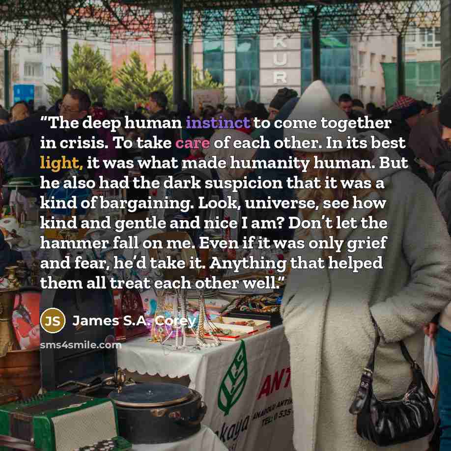 “The deep human instinct to come together in crisis. To take care of each other. In its best light, it was what made humanity human. But he also had the dark suspicion that it was a kind of bargaining. Look, universe, see how kind and gentle and nice I am? Don’t let the hammer fall on me. Even if…” quote by James S.A. Corey