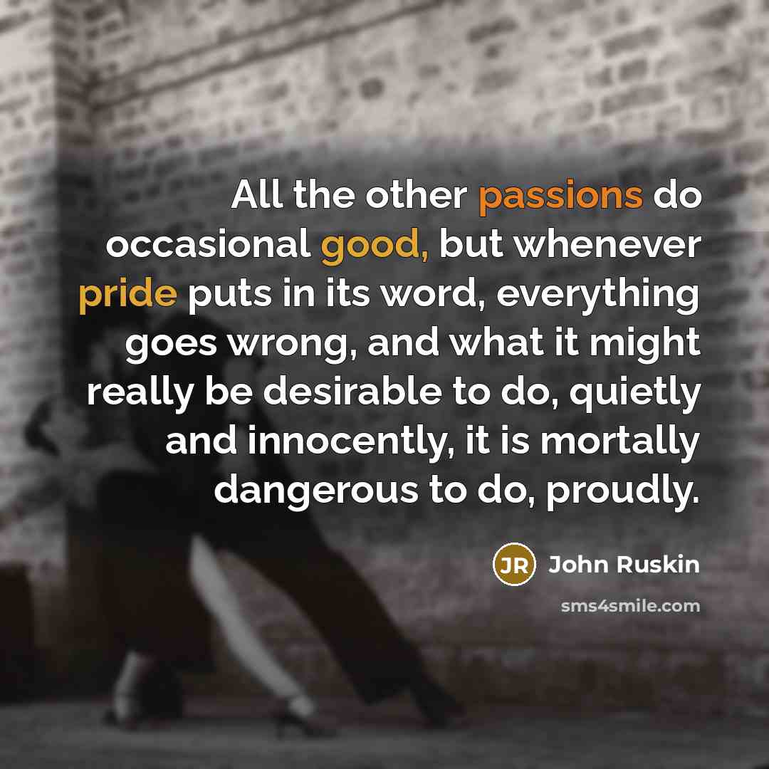 “All the other passions do occasional good, but whenever pride puts in its word, everything goes wrong, and what it might really be desirable to do, quietly and innocently, it is mortally dangerous to do, proudly.” quote by John Ruskin