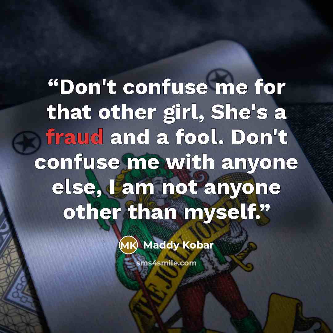 “Don't confuse me for that other girl, She's a fraud and a fool. Don't confuse me with anyone else, I am not anyone other than myself.” quote by Maddy Kobar